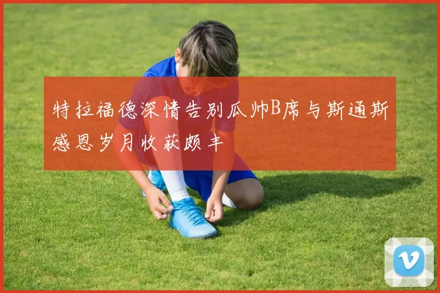 特拉福德深情告别瓜帅B席与斯通斯感恩岁月收获颇丰