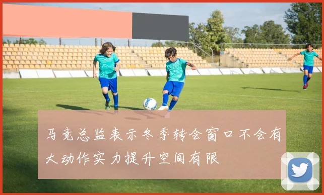 马竞总监表示冬季转会窗口不会有大动作实力提升空间有限