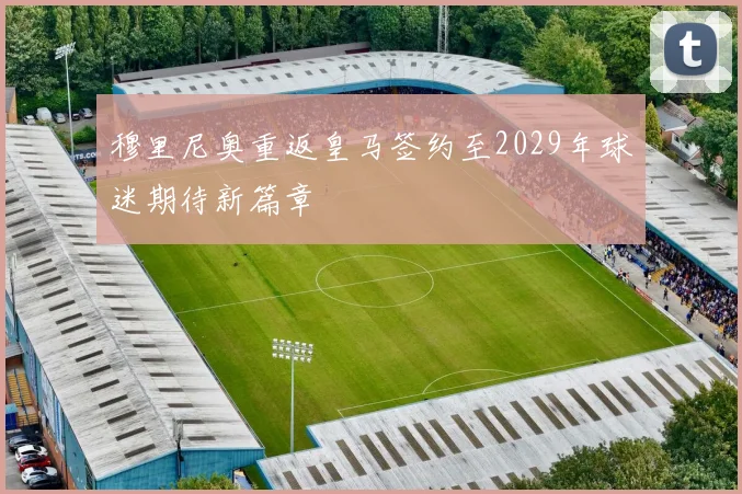 穆里尼奥重返皇马签约至2029年球迷期待新篇章