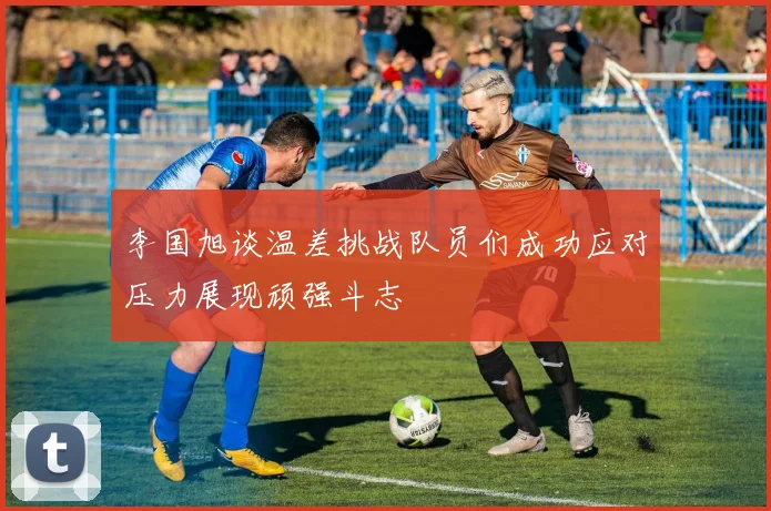 李国旭谈温差挑战队员们成功应对压力展现顽强斗志