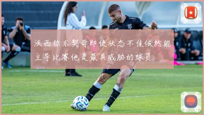 沃西称东契奇即使状态不佳依然能主导比赛他是最具威胁的球员