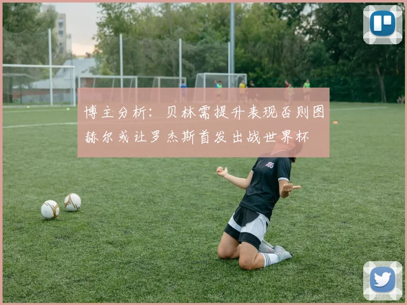 博主分析：贝林需提升表现否则图赫尔或让罗杰斯首发出战世界杯