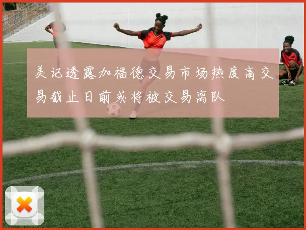 美记透露加福德交易市场热度高交易截止日前或将被交易离队