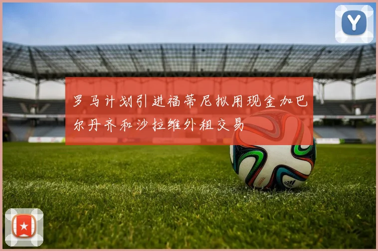 罗马计划引进福蒂尼拟用现金加巴尔丹齐和沙拉维外租交易
