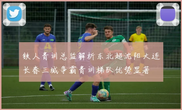 铁人青训总监解析东北超沈阳大连长春三城争霸青训梯队优势显著