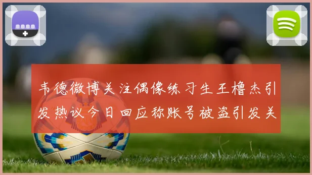 韦德微博关注偶像练习生王橹杰引发热议今日回应称账号被盗引发关注
