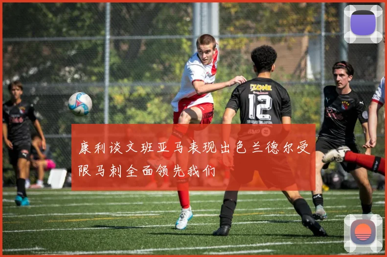 康利谈文班亚马表现出色兰德尔受限马刺全面领先我们