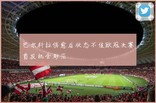 巴尔科拉伤愈后状态不佳欧冠决赛首发机会渺茫