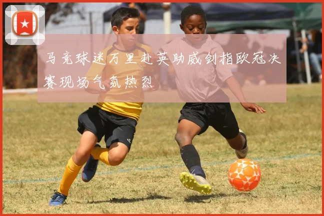 马竞球迷万里赴英助威剑指欧冠决赛现场气氛热烈