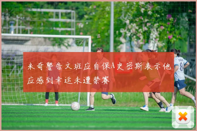 米奇警告文班应自保A史密斯表示他应感到幸运未遭禁赛