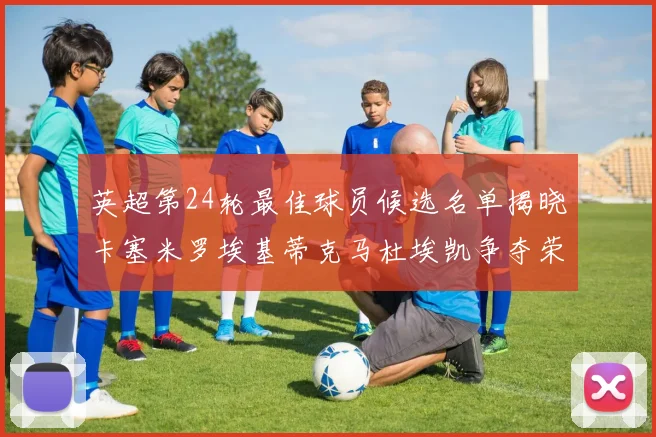 英超第24轮最佳球员候选名单揭晓卡塞米罗埃基蒂克马杜埃凯争夺荣誉