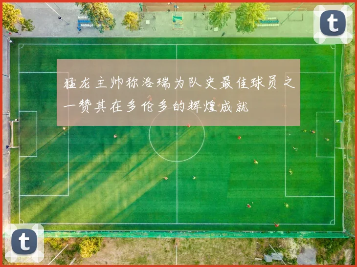 猛龙主帅称洛瑞为队史最佳球员之一赞其在多伦多的辉煌成就