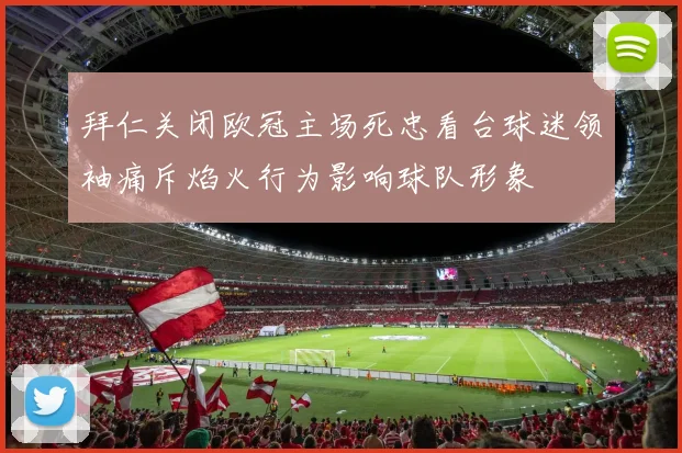 拜仁关闭欧冠主场死忠看台球迷领袖痛斥焰火行为影响球队形象