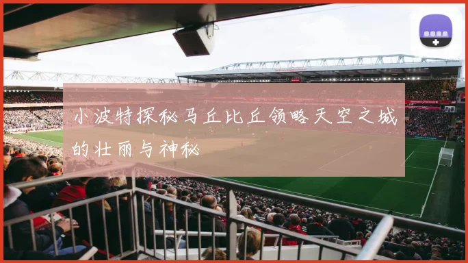 小波特探秘马丘比丘领略天空之城的壮丽与神秘