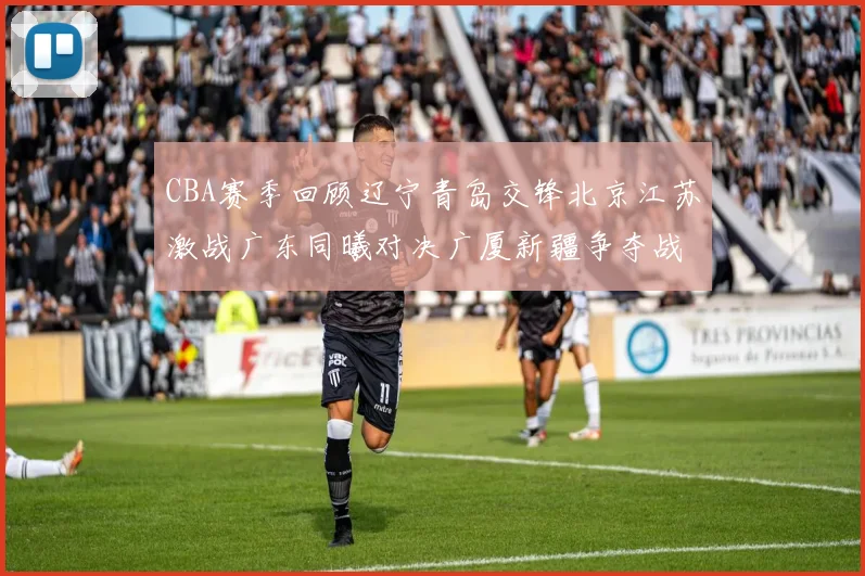CBA赛季回顾辽宁青岛交锋北京江苏激战广东同曦对决广厦新疆争夺战精彩纷呈