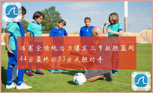 活塞全场统治力爆发三节狂胜篮网44分最终以53分大胜对手