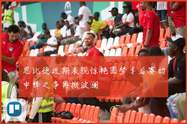 恩比德近期表现惊艳圆梦季后赛的中锋之争再掀波澜