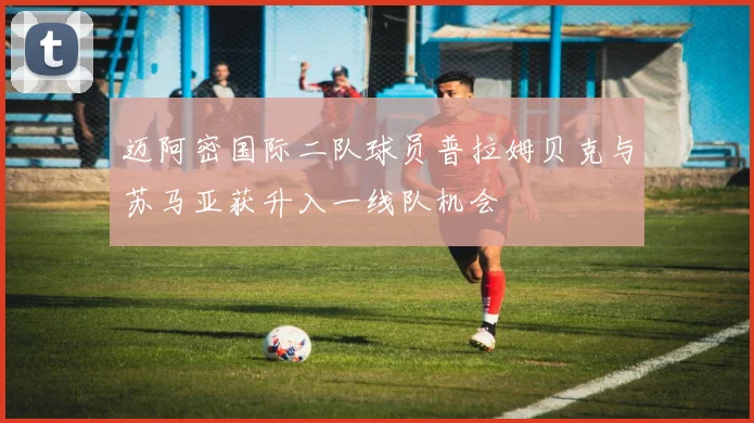 迈阿密国际二队球员普拉姆贝克与苏马亚获升入一线队机会