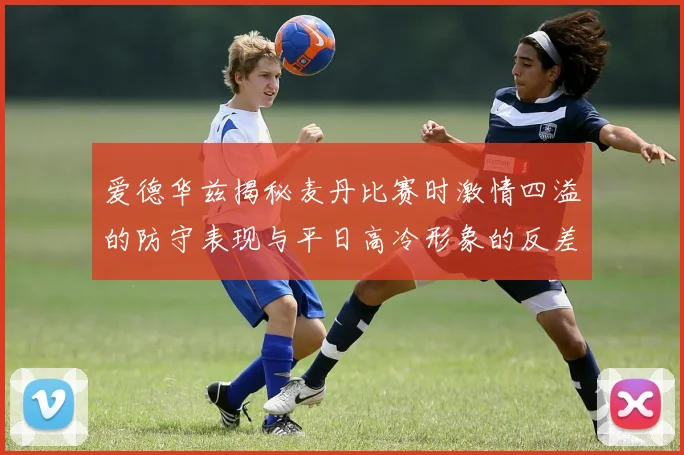 爱德华兹揭秘麦丹比赛时激情四溢的防守表现与平日高冷形象的反差