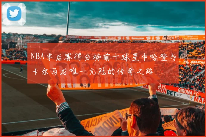 NBA季后赛得分榜前十球星中哈登与卡尔马龙唯一无冠的传奇之路