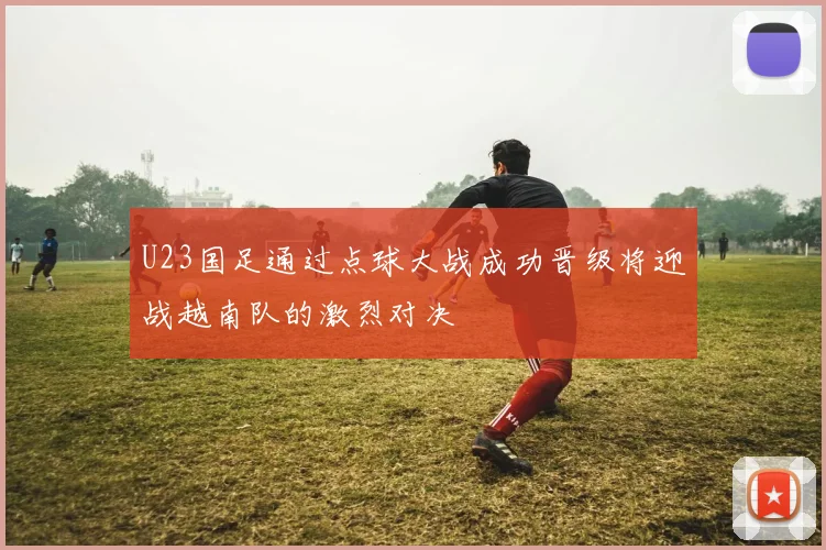 U23国足通过点球大战成功晋级将迎战越南队的激烈对决